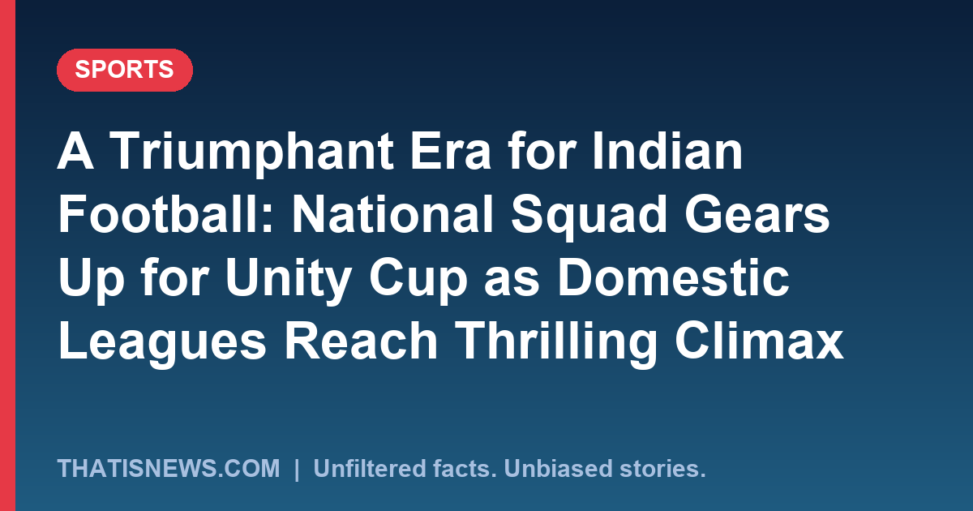A Triumphant Era for Indian Football: National Squad Gears Up for Unity Cup as Domestic Leagues Reach Thrilling Climax